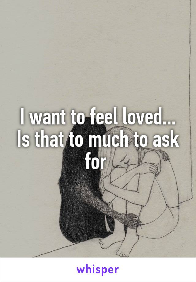I want to feel loved... Is that to much to ask for 