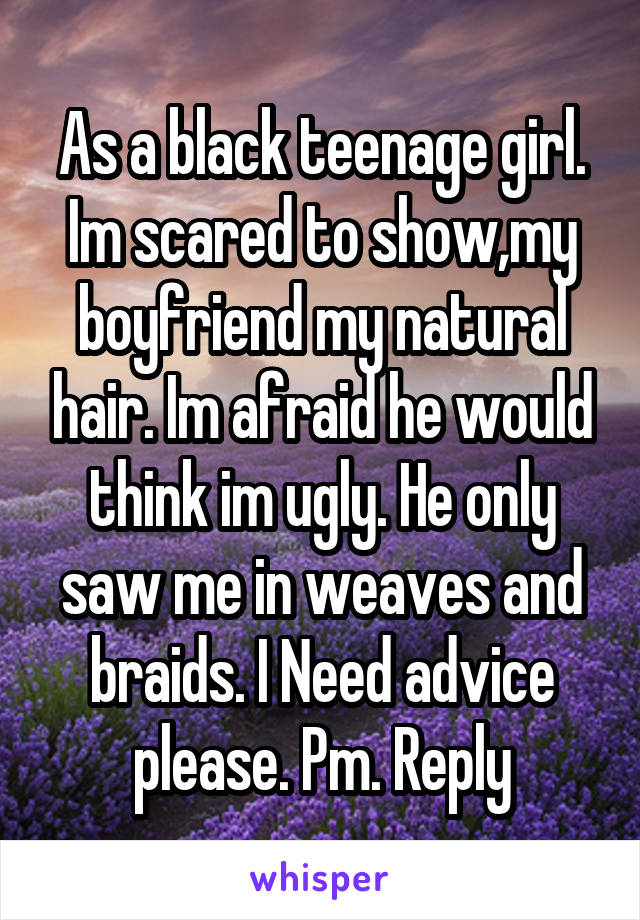 As a black teenage girl. Im scared to show,my boyfriend my natural hair. Im afraid he would think im ugly. He only saw me in weaves and braids. I Need advice please. Pm. Reply