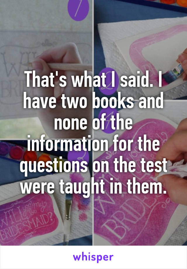 That's what I said. I have two books and none of the information for the questions on the test were taught in them.