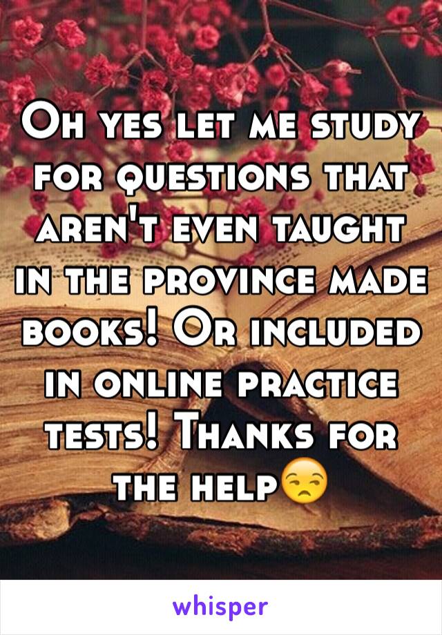 Oh yes let me study for questions that aren't even taught in the province made books! Or included in online practice tests! Thanks for the help😒