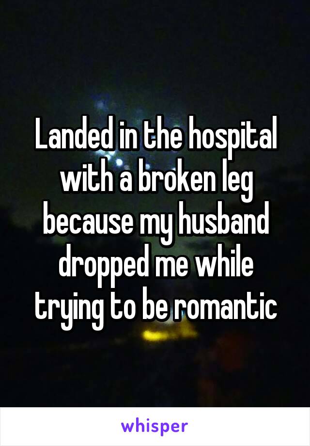 Landed in the hospital with a broken leg because my husband dropped me while trying to be romantic