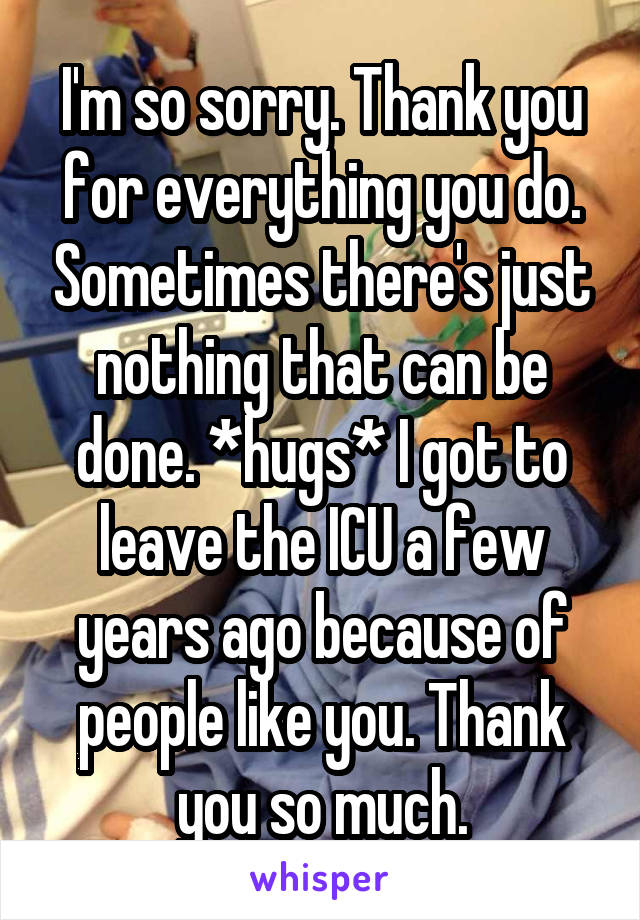 I'm so sorry. Thank you for everything you do. Sometimes there's just nothing that can be done. *hugs* I got to leave the ICU a few years ago because of people like you. Thank you so much.