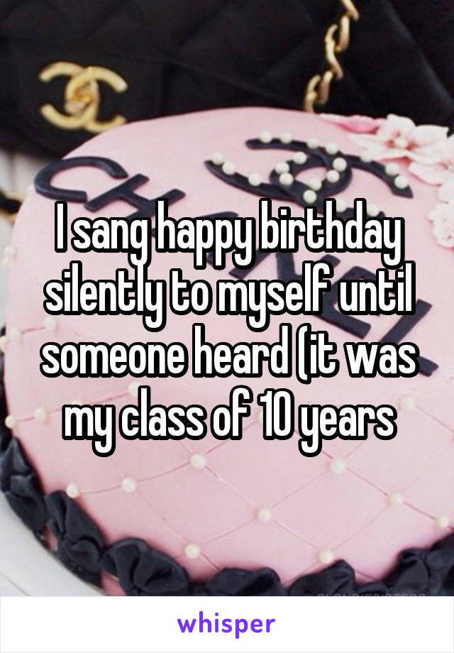I sang happy birthday silently to myself until someone heard (it was my class of 10 years