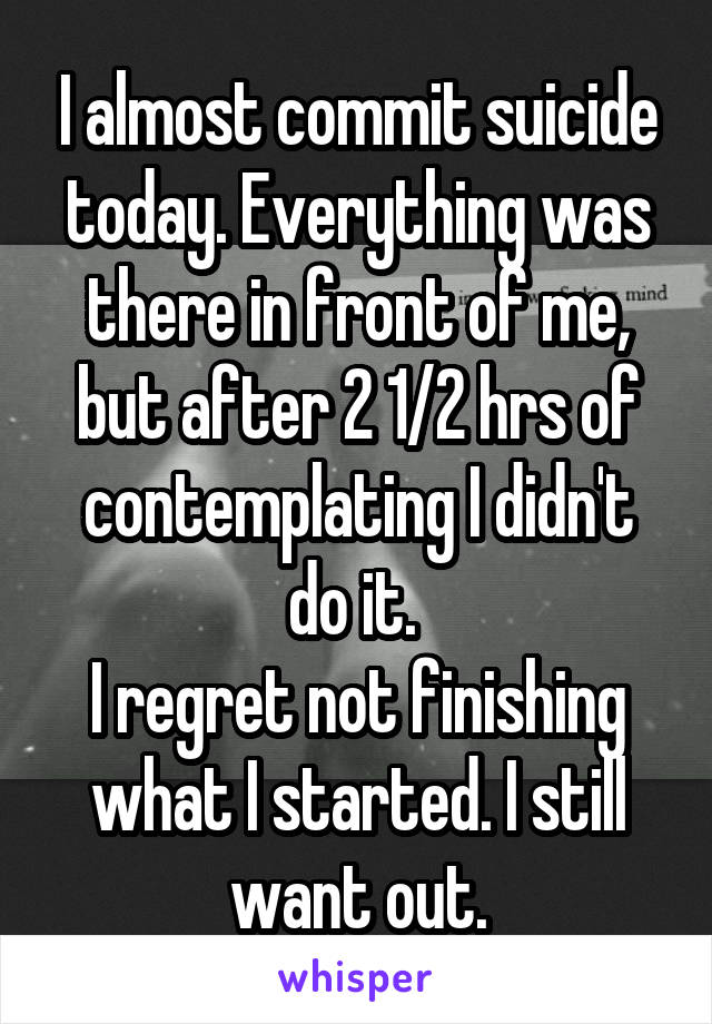 I almost commit suicide today. Everything was there in front of me, but after 2 1/2 hrs of contemplating I didn't do it. 
I regret not finishing what I started. I still want out.