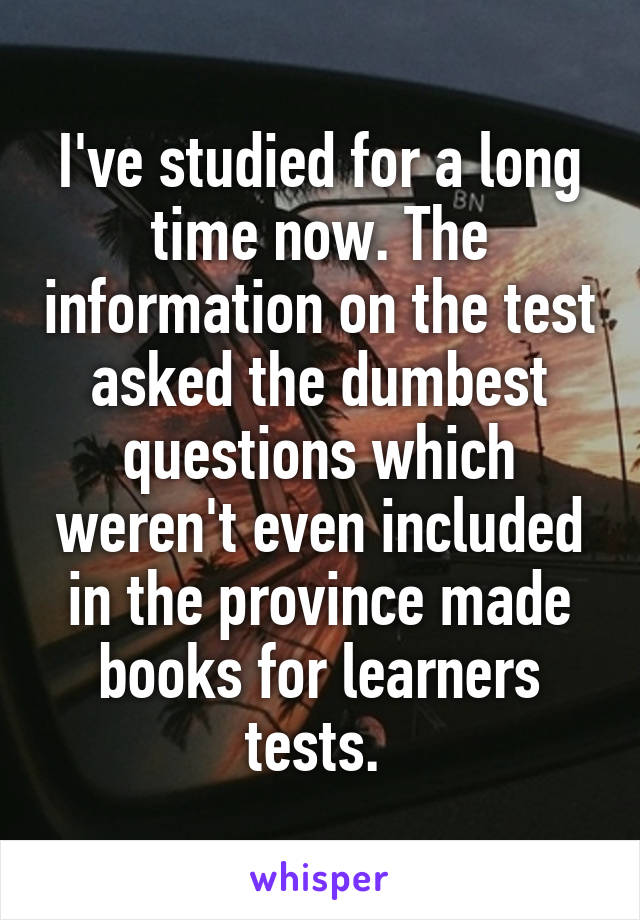 I've studied for a long time now. The information on the test asked the dumbest questions which weren't even included in the province made books for learners tests. 