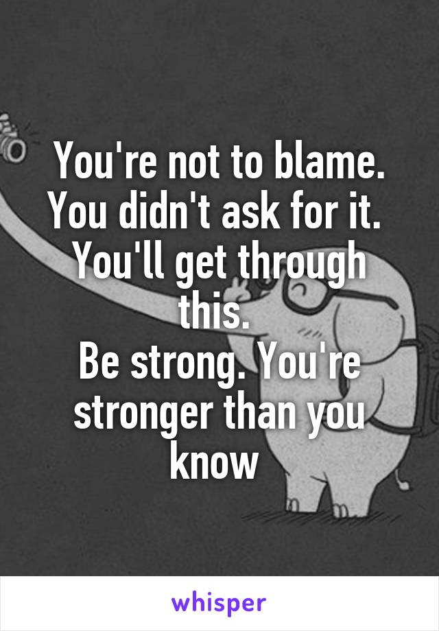 You're not to blame. You didn't ask for it. 
You'll get through this. 
Be strong. You're stronger than you know 