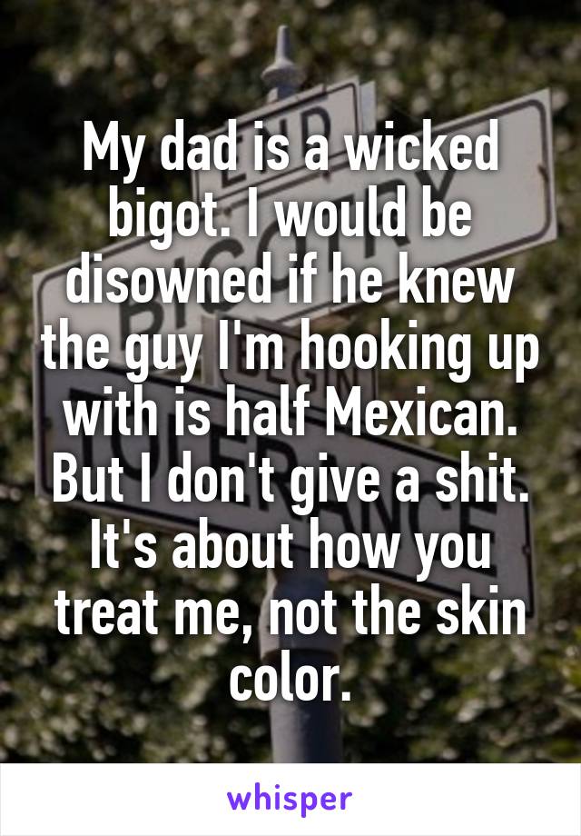 My dad is a wicked bigot. I would be disowned if he knew the guy I'm hooking up with is half Mexican. But I don't give a shit. It's about how you treat me, not the skin color.