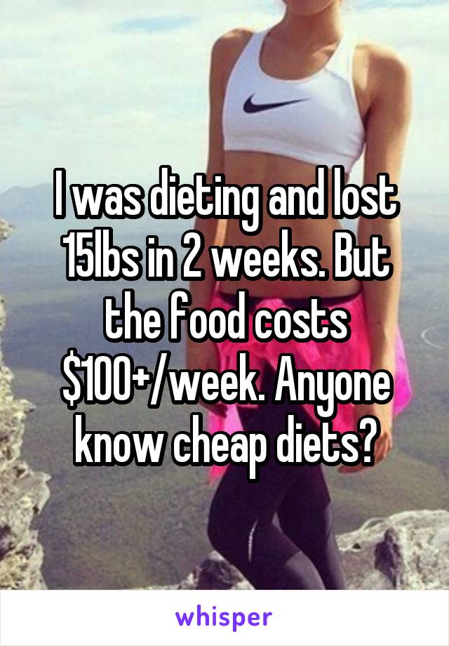 I was dieting and lost 15lbs in 2 weeks. But the food costs $100+/week. Anyone know cheap diets?