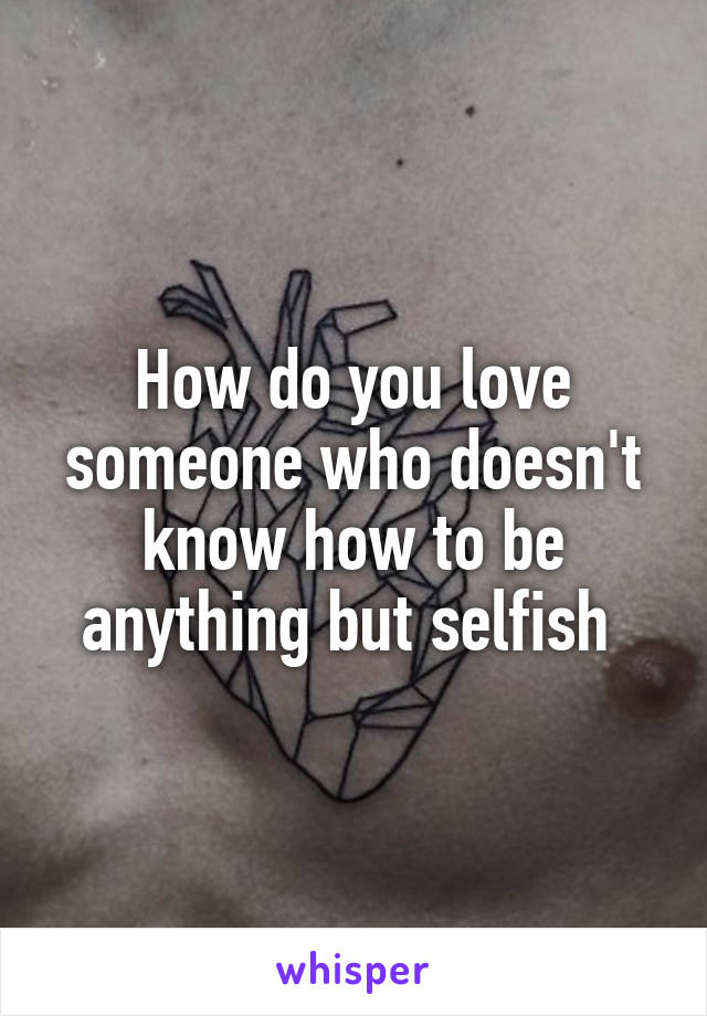 How do you love someone who doesn't know how to be anything but selfish 