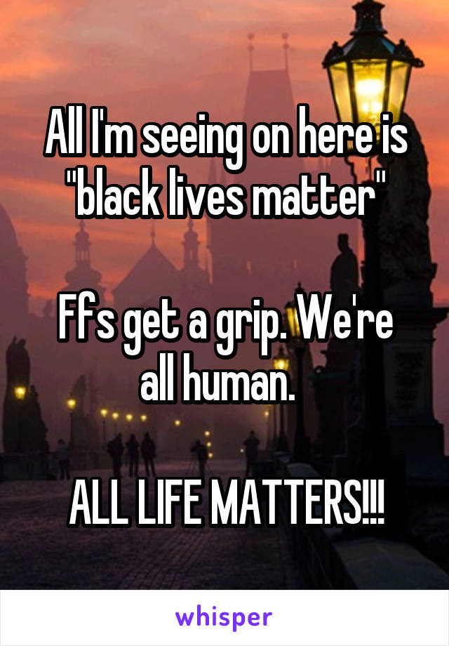 All I'm seeing on here is "black lives matter"

Ffs get a grip. We're all human.  

ALL LIFE MATTERS!!!
