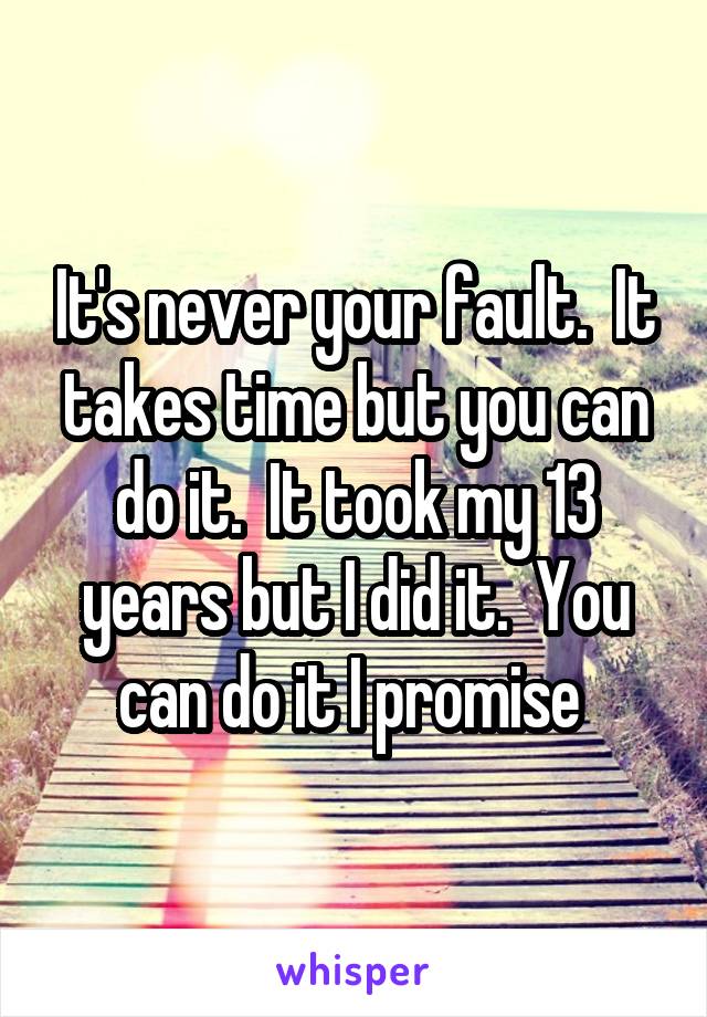 It's never your fault.  It takes time but you can do it.  It took my 13 years but I did it.  You can do it I promise 