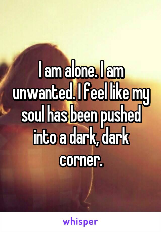 I am alone. I am unwanted. I feel like my soul has been pushed into a dark, dark corner.