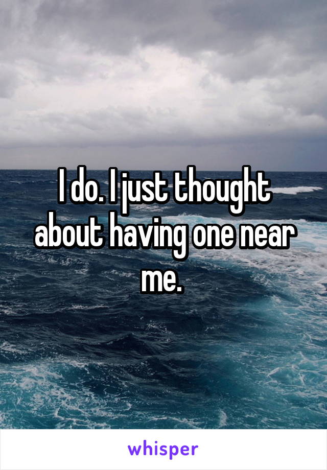 I do. I just thought about having one near me. 