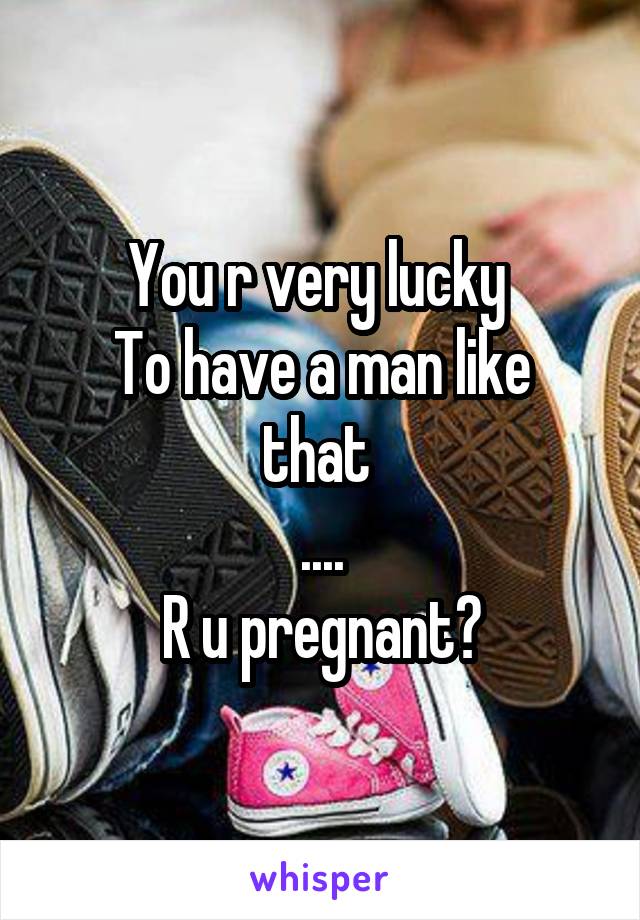 You r very lucky 
To have a man like that 
....
R u pregnant?