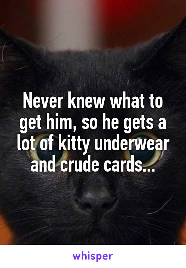 Never knew what to get him, so he gets a lot of kitty underwear and crude cards...