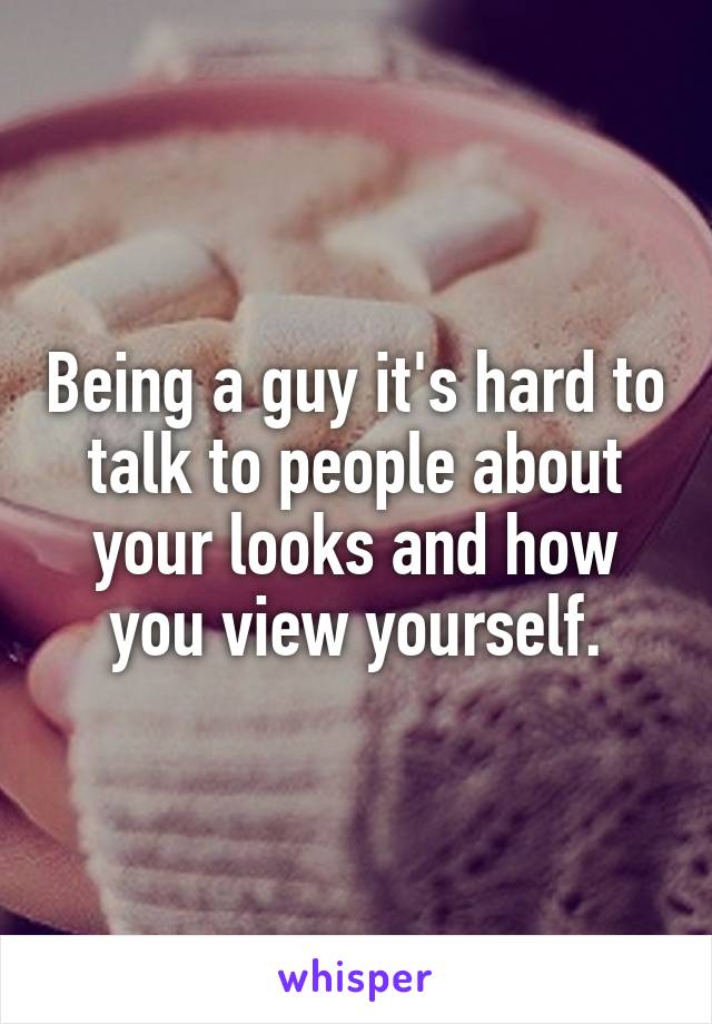 Being a guy it's hard to talk to people about your looks and how you view yourself.