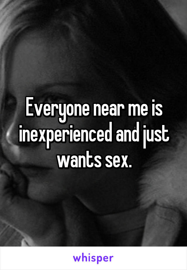 Everyone near me is inexperienced and just wants sex.