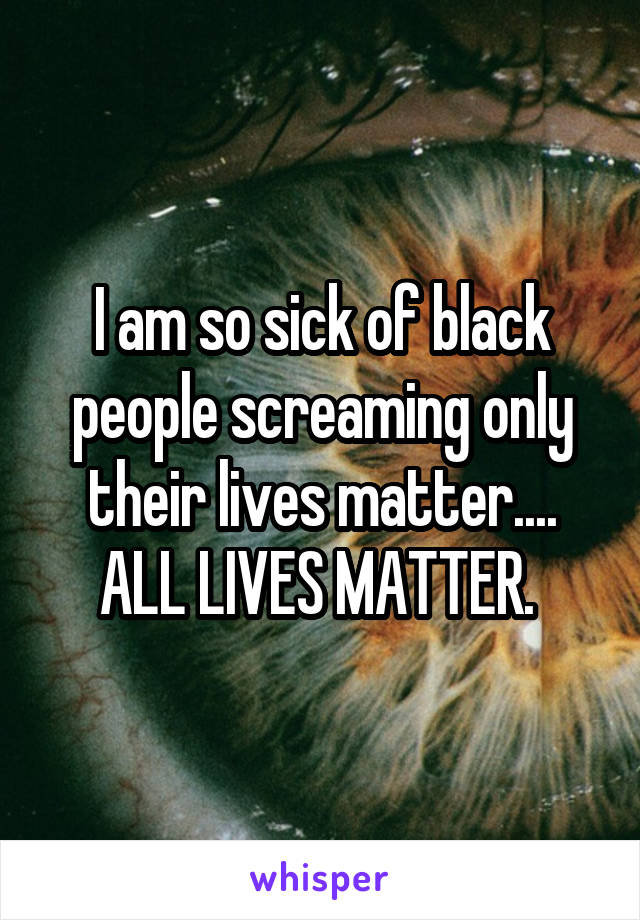 I am so sick of black people screaming only their lives matter.... ALL LIVES MATTER. 
