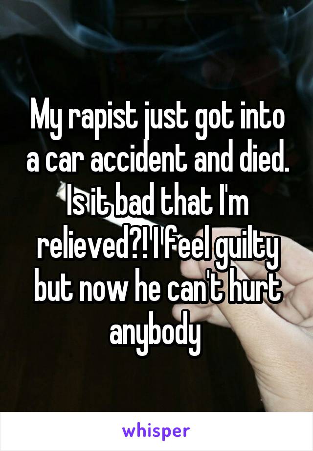 My rapist just got into a car accident and died. Is it bad that I'm relieved?! I feel guilty but now he can't hurt anybody 