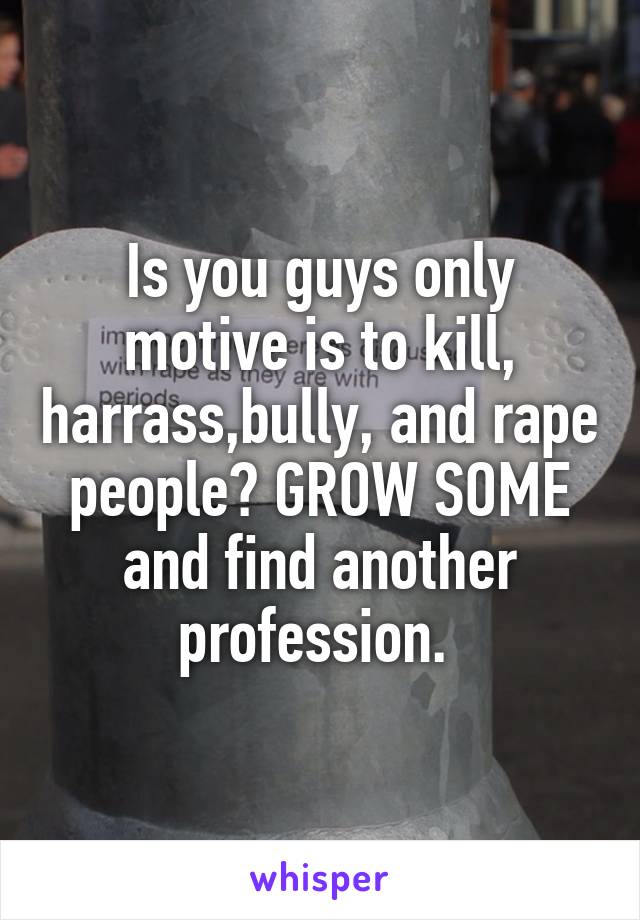 Is you guys only motive is to kill, harrass,bully, and rape people? GROW SOME and find another profession. 