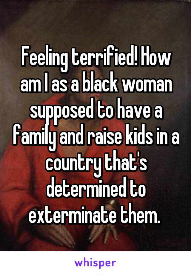 Feeling terrified! How am I as a black woman supposed to have a family and raise kids in a country that's determined to exterminate them. 