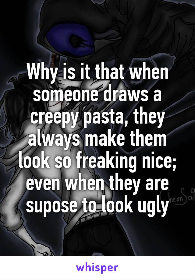 Why is it that when someone draws a creepy pasta, they always make them look so freaking nice; even when they are supose to look ugly