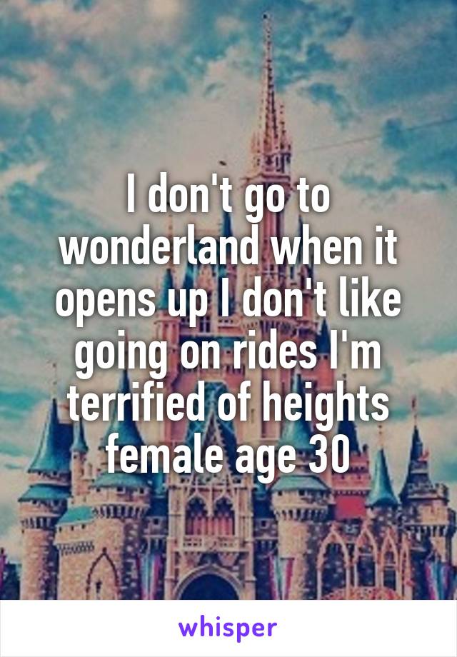 I don't go to wonderland when it opens up I don't like going on rides I'm terrified of heights female age 30