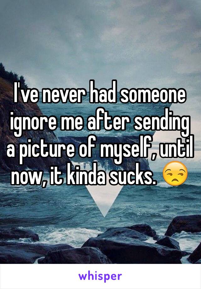 I've never had someone ignore me after sending a picture of myself, until now, it kinda sucks. 😒