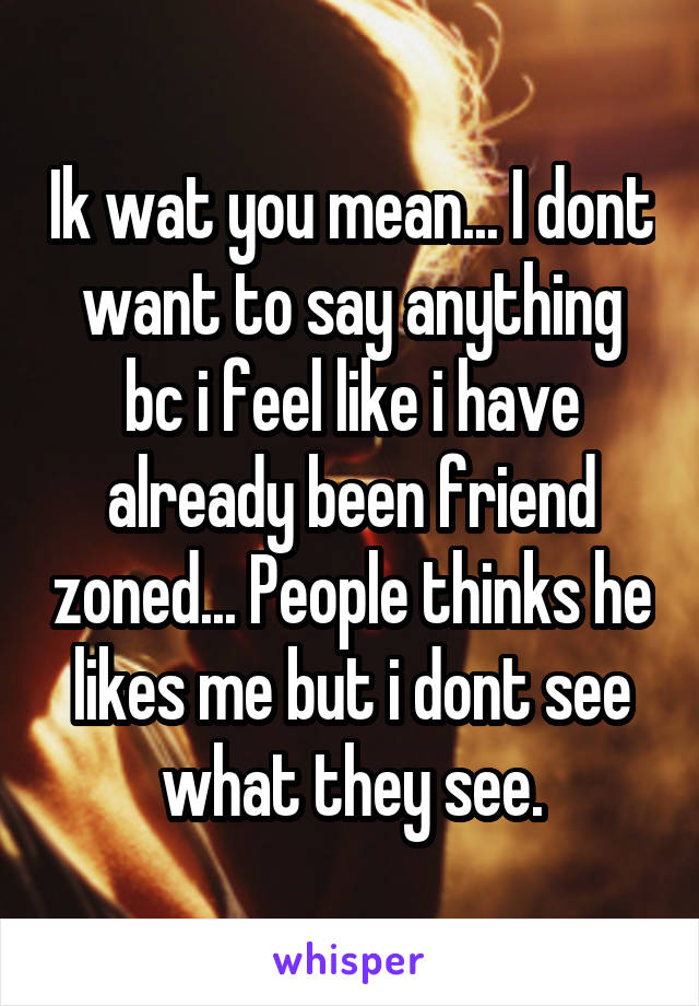 Ik wat you mean... I dont want to say anything bc i feel like i have already been friend zoned... People thinks he likes me but i dont see what they see.