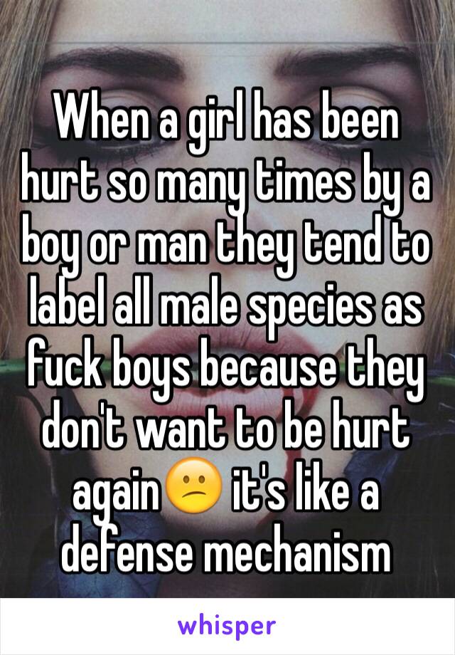 When a girl has been hurt so many times by a boy or man they tend to label all male species as fuck boys because they don't want to be hurt again😕 it's like a defense mechanism
