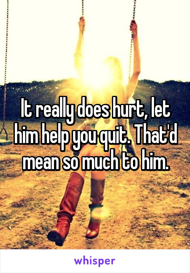 It really does hurt, let him help you quit. That'd mean so much to him.