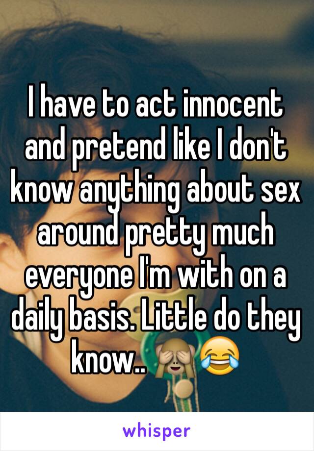 I have to act innocent and pretend like I don't know anything about sex around pretty much everyone I'm with on a daily basis. Little do they know.. 🙈😂