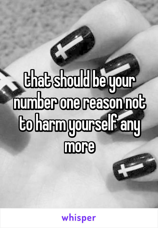 that should be your number one reason not to harm yourself any more