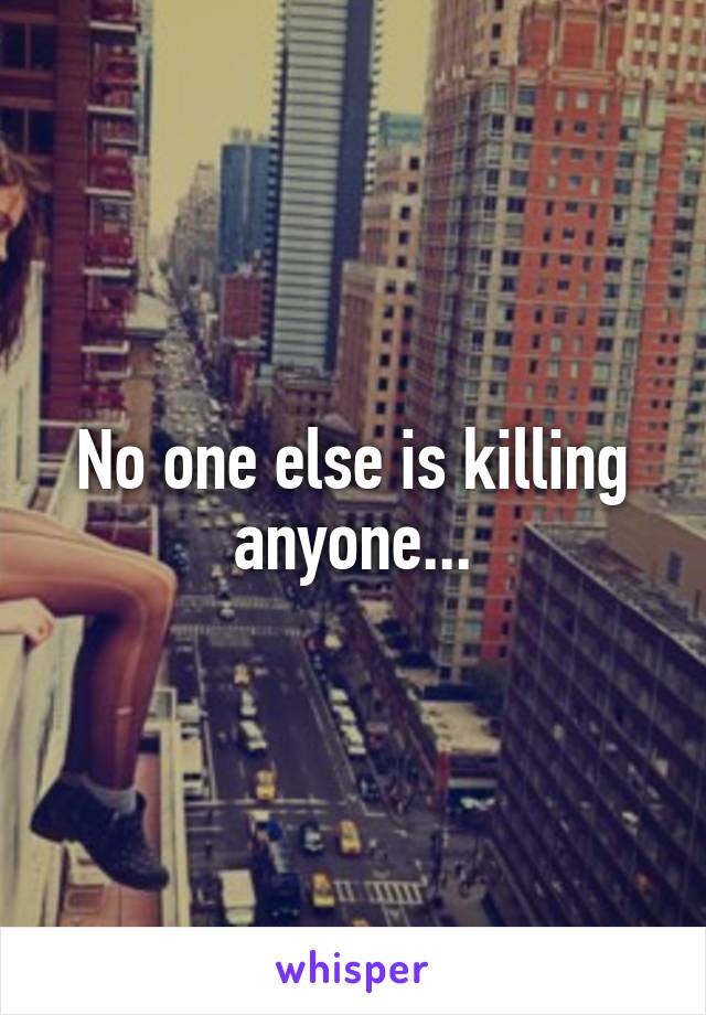 No one else is killing anyone...