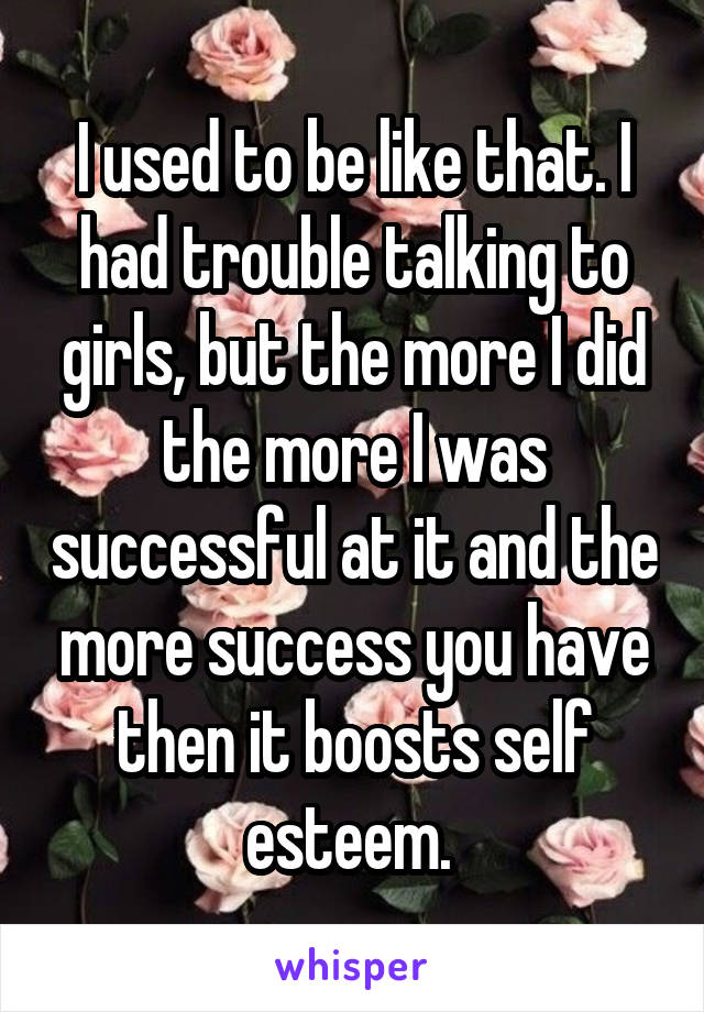 I used to be like that. I had trouble talking to girls, but the more I did the more I was successful at it and the more success you have then it boosts self esteem. 