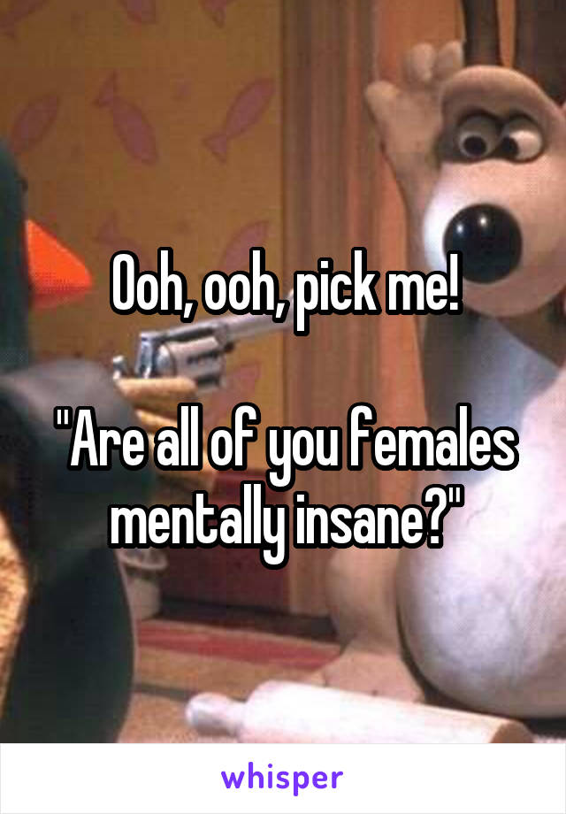 Ooh, ooh, pick me!

"Are all of you females mentally insane?"