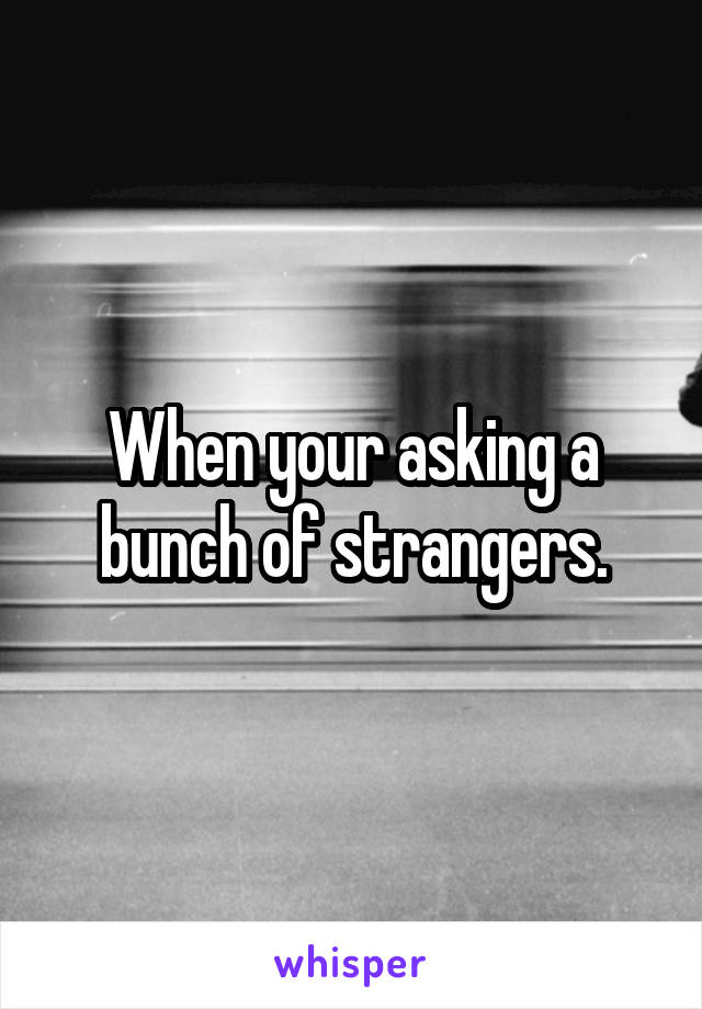 When your asking a bunch of strangers.