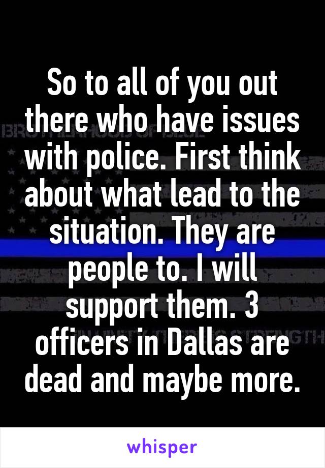 So to all of you out there who have issues with police. First think about what lead to the situation. They are people to. I will support them. 3 officers in Dallas are dead and maybe more.