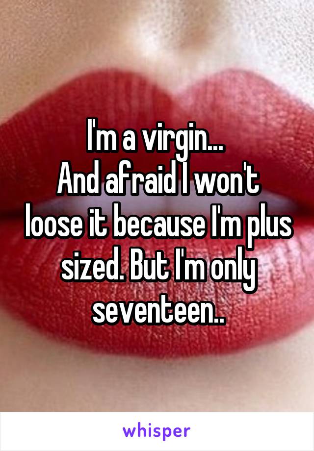I'm a virgin... 
And afraid I won't loose it because I'm plus sized. But I'm only seventeen..