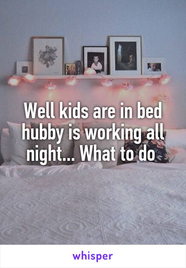 Well kids are in bed hubby is working all night... What to do 