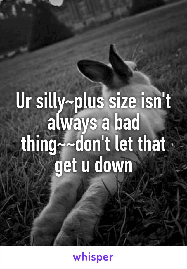 Ur silly~plus size isn't always a bad thing~~don't let that get u down