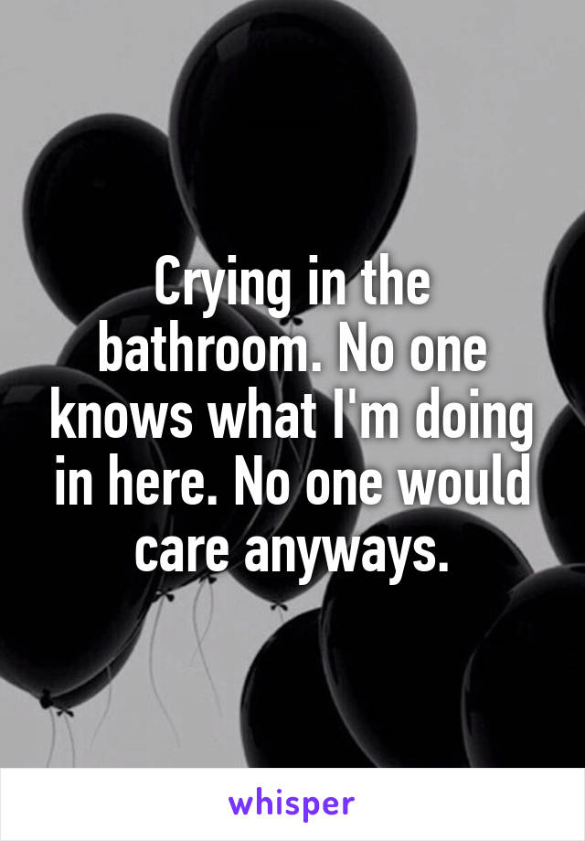 Crying in the bathroom. No one knows what I'm doing in here. No one would care anyways.