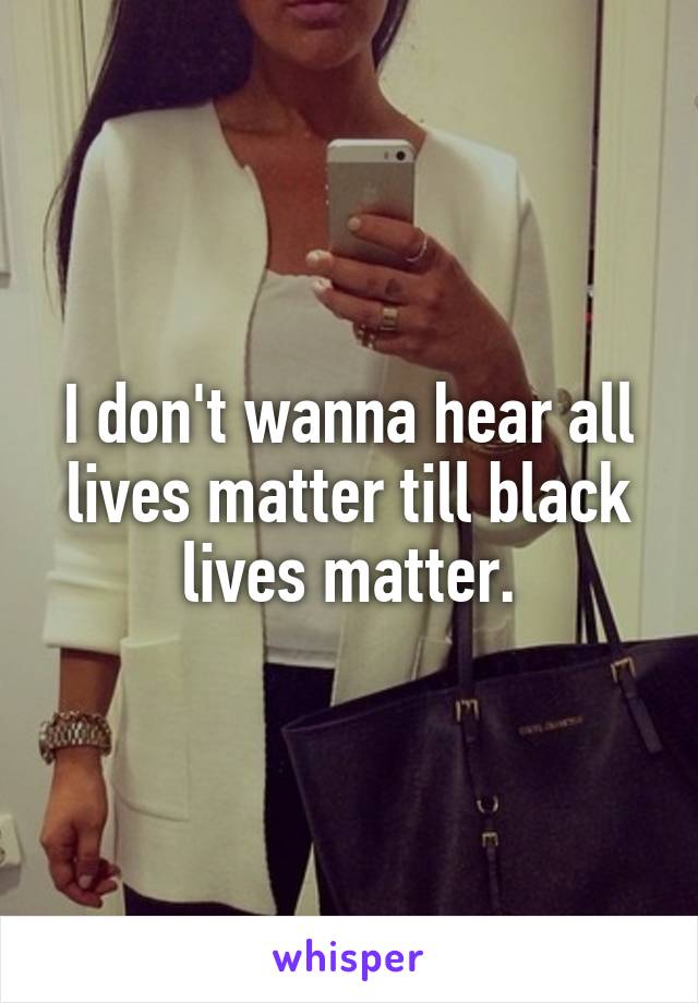 I don't wanna hear all lives matter till black lives matter.