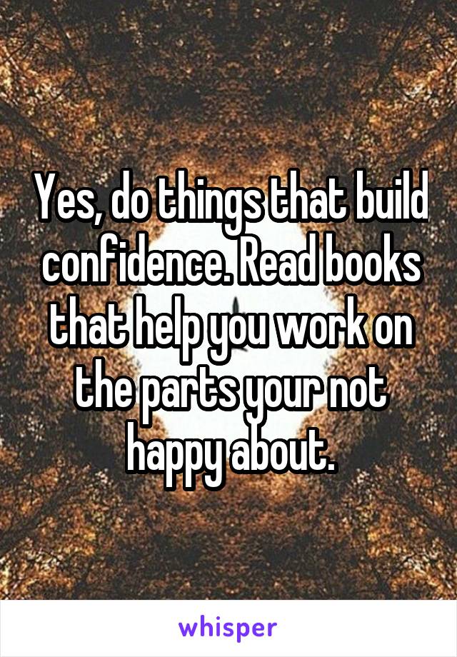 Yes, do things that build confidence. Read books that help you work on the parts your not happy about.