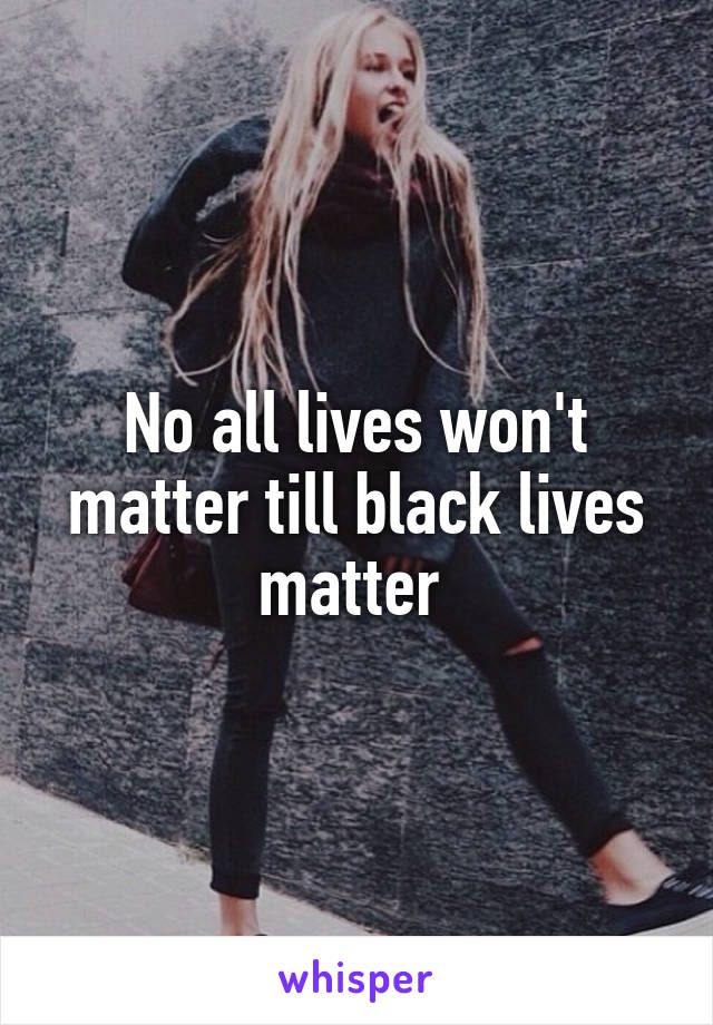 No all lives won't matter till black lives matter 