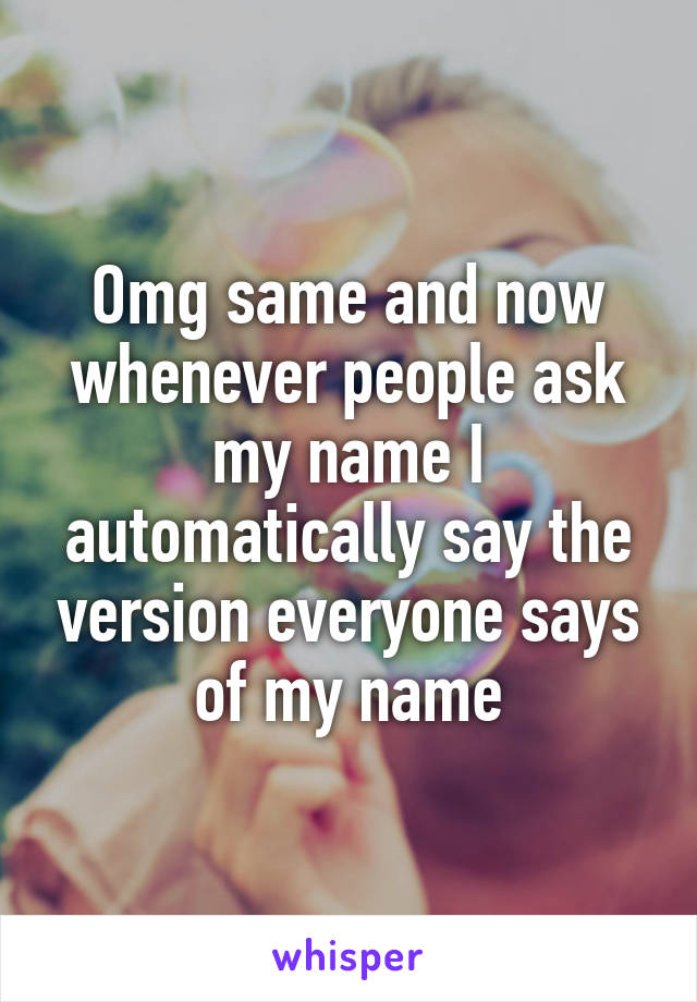 Omg same and now whenever people ask my name I automatically say the version everyone says of my name
