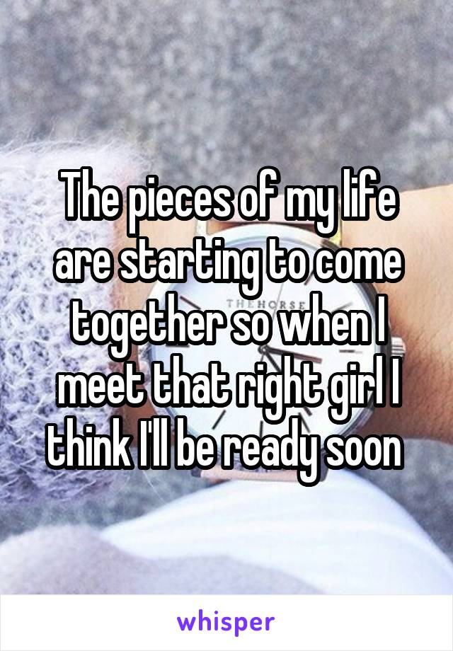 The pieces of my life are starting to come together so when I meet that right girl I think I'll be ready soon 