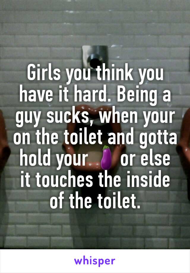 Girls you think you have it hard. Being a guy sucks, when your on the toilet and gotta hold your 🍆or else it touches the inside of the toilet.