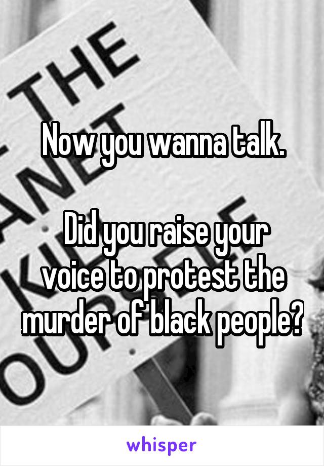 Now you wanna talk.

 Did you raise your voice to protest the murder of black people?