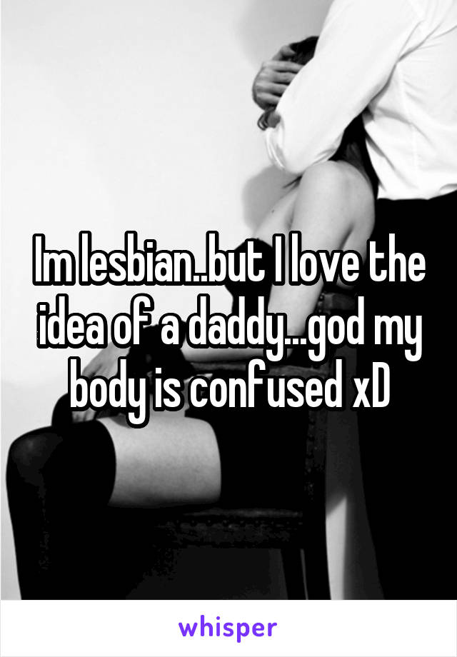 Im lesbian..but I love the idea of a daddy...god my body is confused xD